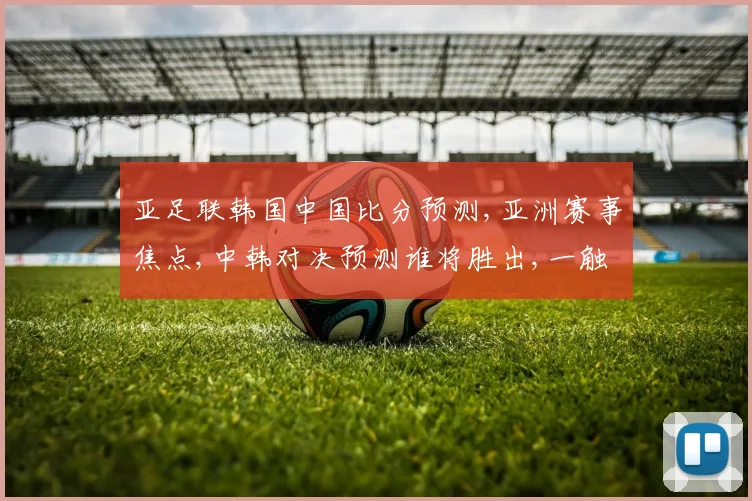 亚足联韩国中国比分预测,亚洲赛事焦点,中韩对决预测谁将胜出,一触即发